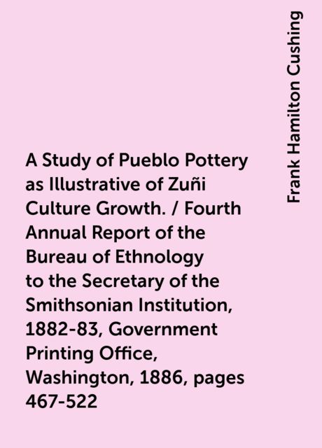 A Study of Pueblo Pottery as Illustrative of Zuñi Culture Growth. / Fourth Annual Report of the Bureau of Ethnology to the Secretary of the Smithsonian Institution, 1882-83, Government Printing Office, Washington, 1886, pages 467-522