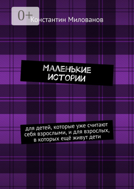 Маленькие истории. для детей, которые уже считают себя взрослыми, и для взрослых, в которых ещё живут дети, Константин Милованов