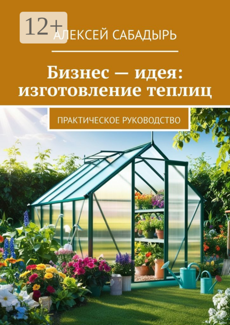Бизнес — идея: изготовление теплиц. Практическое руководство, Алексей Сабадырь