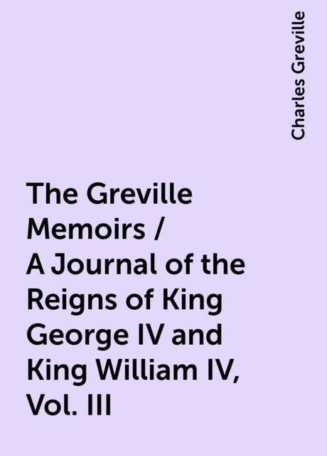 The Greville Memoirs / A Journal of the Reigns of King George IV and King William IV, Vol. III