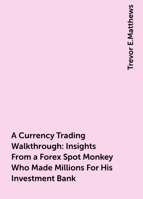 A Currency Trading Walkthrough: Insights From a Forex Spot Monkey Who Made Millions For His Investment Bank