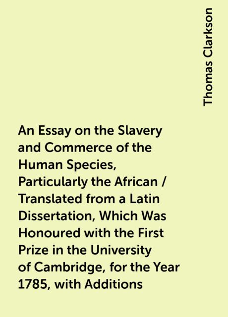 An Essay on the Slavery and Commerce of the Human Species, Particularly the African / Translated from a Latin Dissertation, Which Was Honoured with the First Prize in the University of Cambridge, for the Year 1785, with Additions