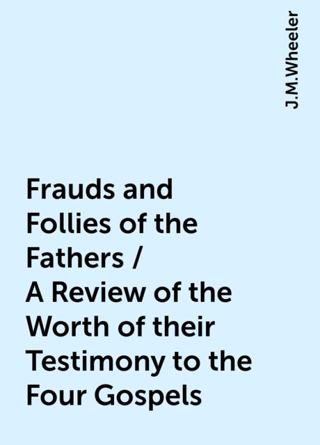 Frauds and Follies of the Fathers / A Review of the Worth of their Testimony to the Four Gospels