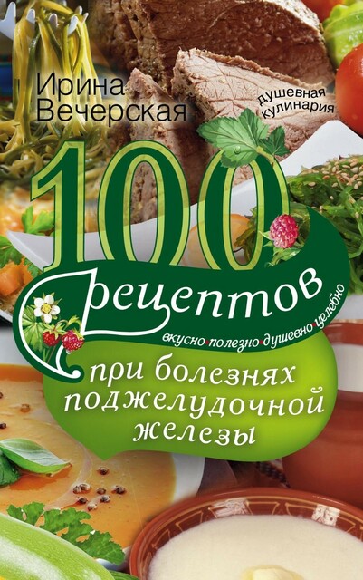 100 рецептов при болезнях поджелудочной железы. Вкусно, полезно, душевно, целебно, Ирина Вечерская