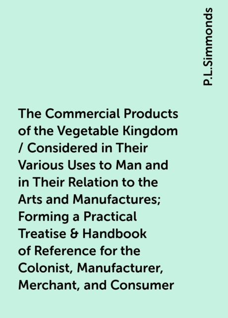 The Commercial Products of the Vegetable Kingdom / Considered in Their Various Uses to Man and in Their Relation to the Arts and Manufactures; Forming a Practical Treatise & Handbook of Reference for the Colonist, Manufacturer, Merchant, and Consumer
