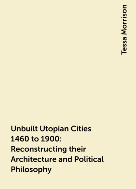 Unbuilt Utopian Cities 1460 to 1900: Reconstructing their Architecture and Political Philosophy