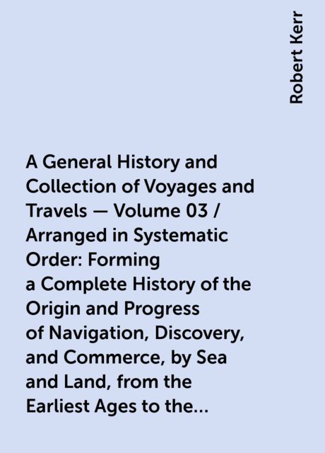 A General History and Collection of Voyages and Travels — Volume 03 / Arranged in Systematic Order: Forming a Complete History of the Origin and Progress of Navigation, Discovery, and Commerce, by Sea and Land, from the Earliest Ages to the Present Time