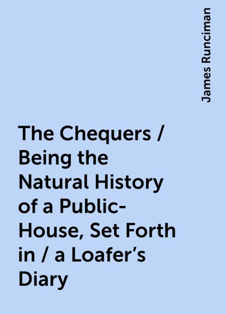 The Chequers / Being the Natural History of a Public-House, Set Forth in / a Loafer's Diary