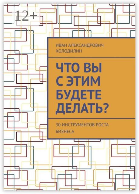 Что вы с этим будете делать?. 30 инструментов роста бизнеса, Иван Холодилин