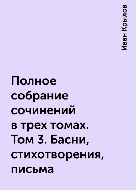 Полное собрание сочинений в трех томах. Том 3. Басни, стихотворения, письма, Иван Крылов