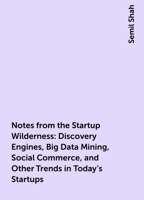 Notes from the Startup Wilderness: Discovery Engines, Big Data Mining, Social Commerce, and Other Trends in Today's Startups, Semil Shah