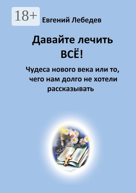 Давайте лечить все!. Чудеса нового века или то, чего нам долго не хотели рассказывать