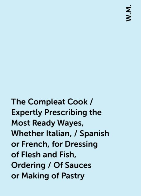 The Compleat Cook / Expertly Prescribing the Most Ready Wayes, Whether Italian, / Spanish or French, for Dressing of Flesh and Fish, Ordering / Of Sauces or Making of Pastry