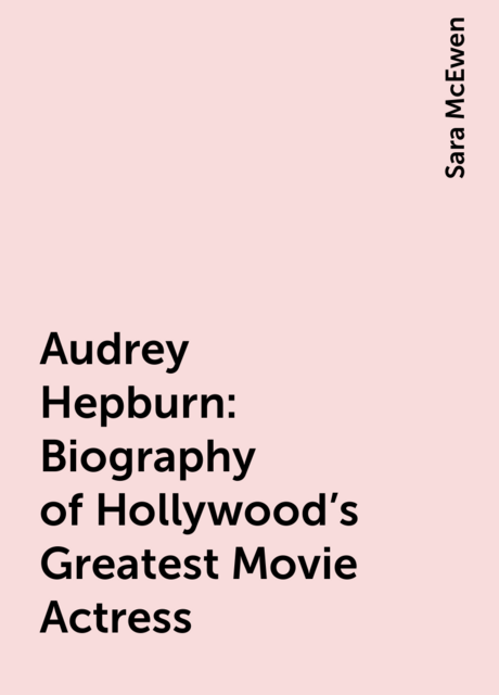 Audrey Hepburn: Biography of Hollywood's Greatest Movie Actress