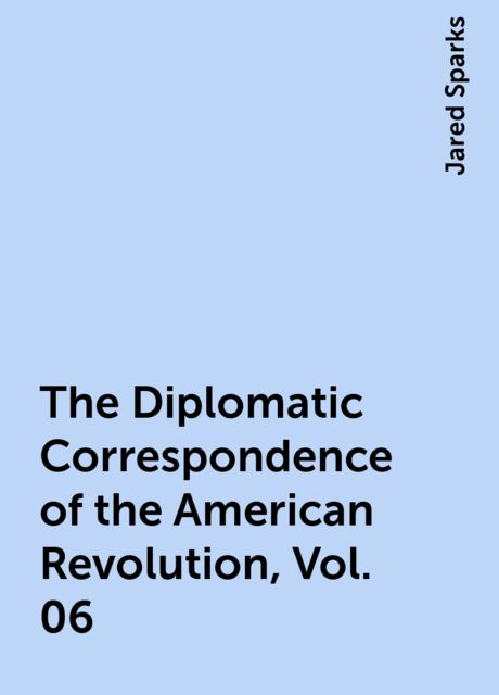 The Diplomatic Correspondence of the American Revolution, Vol. 06