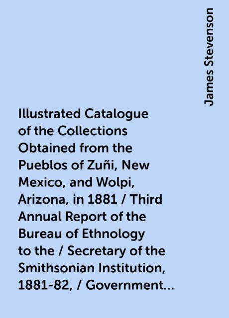 Illustrated Catalogue of the Collections Obtained from the Pueblos of Zuñi, New Mexico, and Wolpi, Arizona, in 1881 / Third Annual Report of the Bureau of Ethnology to the / Secretary of the Smithsonian Institution, 1881-82, / Government Printing Office