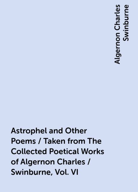 Astrophel and Other Poems / Taken from The Collected Poetical Works of Algernon Charles / Swinburne, Vol. VI