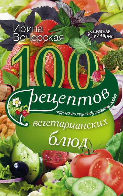 100 рецептов вегетарианских блюд. Вкусно, полезно, душевно, целебно, Ирина Вечерская