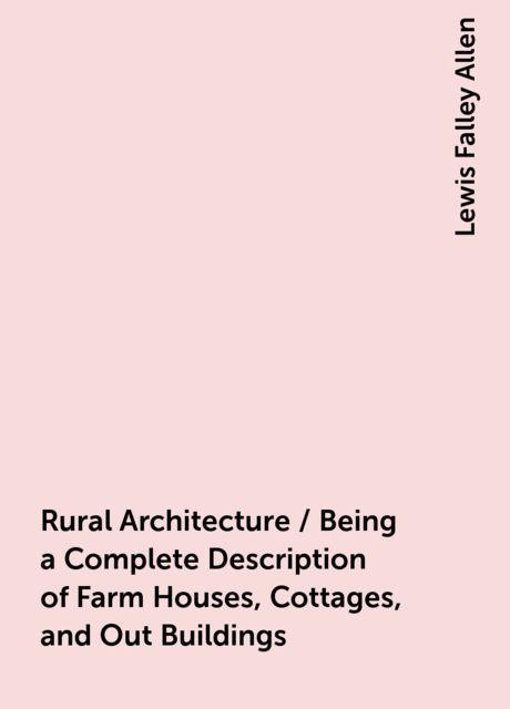 Rural Architecture / Being a Complete Description of Farm Houses, Cottages, and Out Buildings