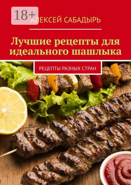 Лучшие рецепты для идеального шашлыка. Рецепты разных стран, Алексей Сабадырь