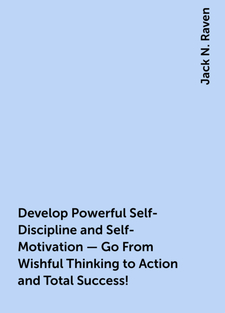 Develop Powerful Self-Discipline and Self-Motivation – Go From Wishful Thinking to Action and Total Success!