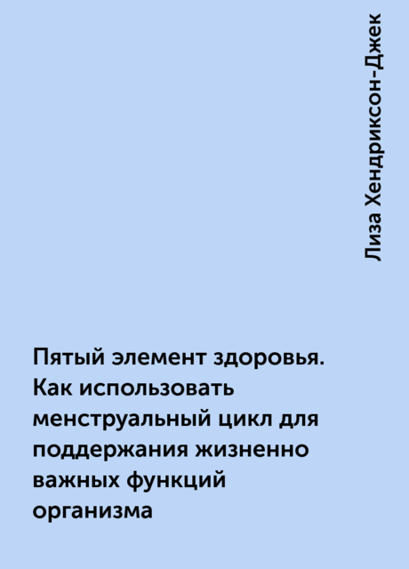 Пятый элемент здоровья. Как использовать менструальный цикл для поддержания жизненно важных функций организма, Лиза Хендриксон-Джек