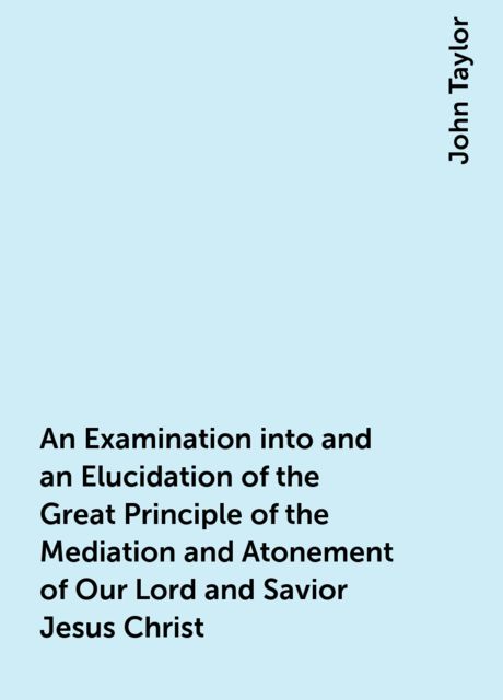 An Examination into and an Elucidation of the Great Principle of the Mediation and Atonement of Our Lord and Savior Jesus Christ