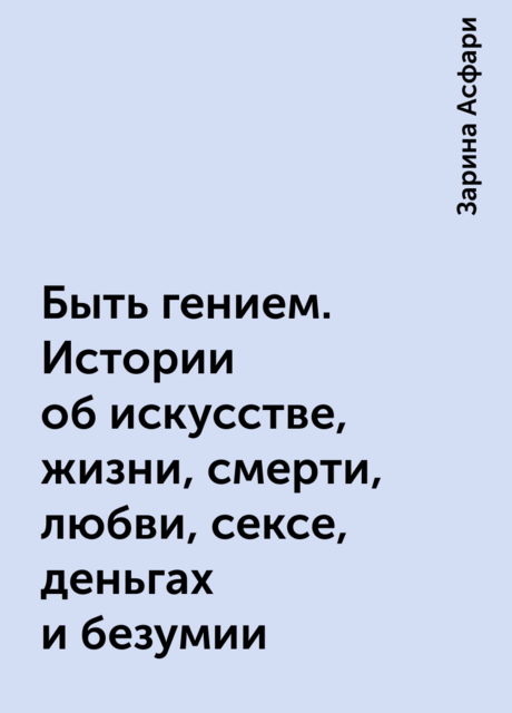 Быть гением. Истории об искусстве, жизни, смерти, любви, сексе, деньгах и безумии