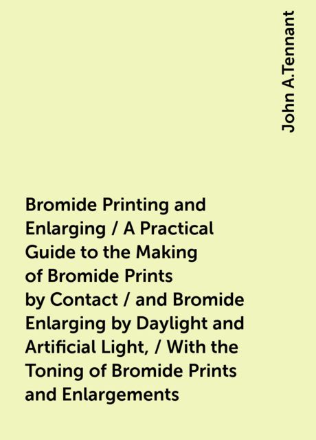 Bromide Printing and Enlarging / A Practical Guide to the Making of Bromide Prints by Contact / and Bromide Enlarging by Daylight and Artificial Light, / With the Toning of Bromide Prints and Enlargements