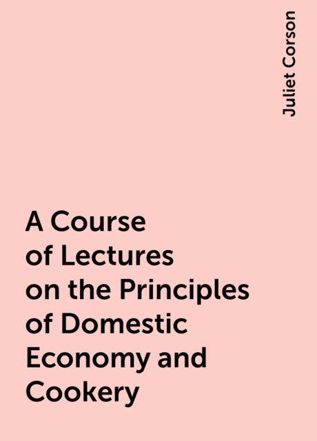 A Course of Lectures on the Principles of Domestic Economy and Cookery