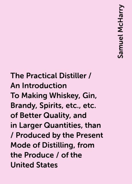 The Practical Distiller / An Introduction To Making Whiskey, Gin, Brandy, Spirits, / &amp;c. &amp;c. of Better Quality, and in Larger Quantities, than / Produced by the Present Mode of Distilling, from the Produce / of the United States