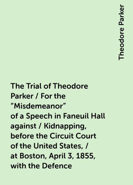 The Trial of Theodore Parker / For the "Misdemeanor" of a Speech in Faneuil Hall against / Kidnapping, before the Circuit Court of the United States, / at Boston, April 3, 1855, with the Defence