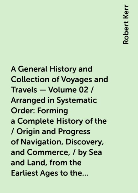 A General History and Collection of Voyages and Travels — Volume 02 / Arranged in Systematic Order: Forming a Complete History of the / Origin and Progress of Navigation, Discovery, and Commerce, / by Sea and Land, from the Earliest Ages to the Present Ti