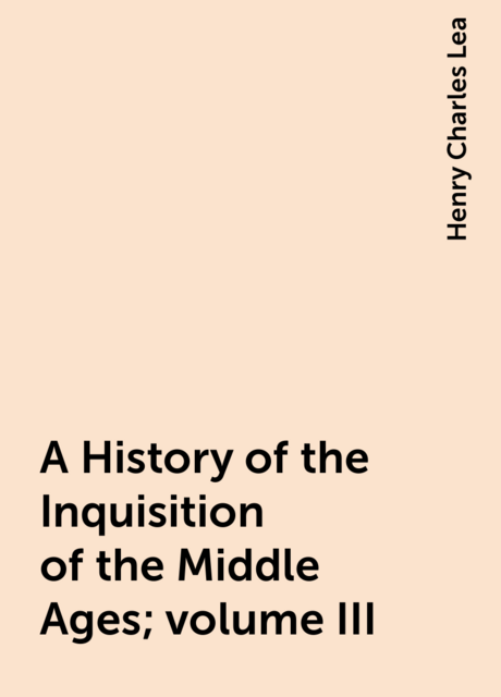 A History of the Inquisition of the Middle Ages; volume III