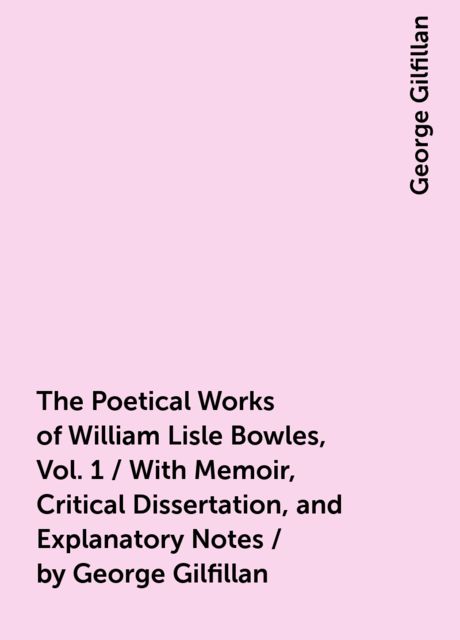 The Poetical Works of William Lisle Bowles, Vol. 1 / With Memoir, Critical Dissertation, and Explanatory Notes / by George Gilfillan