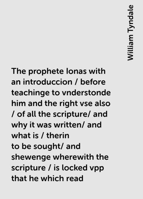 The prophete Ionas with an introduccion / before teachinge to vnderstonde him and the right vse also / of all the scripture/ and why it was written/ and what is / therin to be sought/ and shewenge wherewith the scripture / is locked vpp that he which read