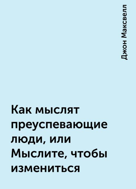 Как мыслят преуспевающие люди, или Мыслите, чтобы измениться