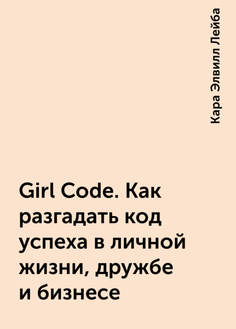 Girl Code. Как разгадать код успеха в личной жизни, дружбе и бизнесе, Кара Элвилл Лейба