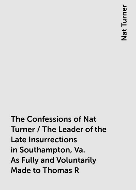 The Confessions of Nat Turner / The Leader of the Late Insurrections in Southampton, Va. As Fully and Voluntarily Made to Thomas R. Gray, in the Prison Where He Was Confined, and Acknowledged by Him to be Such when Read Before the Court of Southampton; Wi