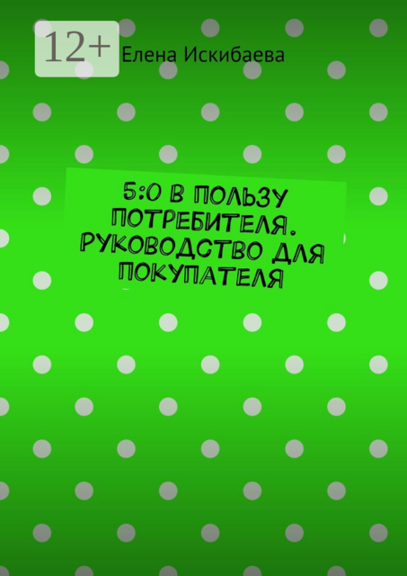 5:0 в пользу потребителя. Руководство для покупателя, Елена Искибаева