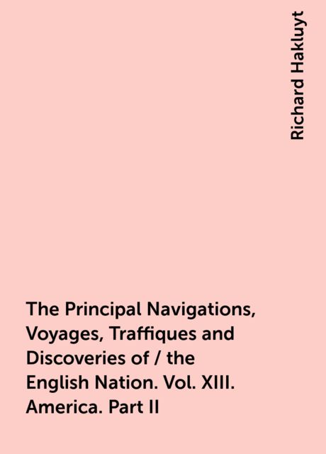 The Principal Navigations, Voyages, Traffiques and Discoveries of / the English Nation. Vol. XIII. America. Part II