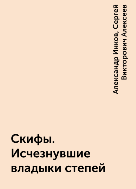 Скифы. Исчезнувшие владыки степей, Александр Инков, Сергей Викторович Алексеев