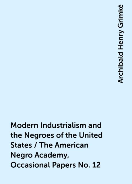Modern Industrialism and the Negroes of the United States / The American Negro Academy, Occasional Papers No. 12