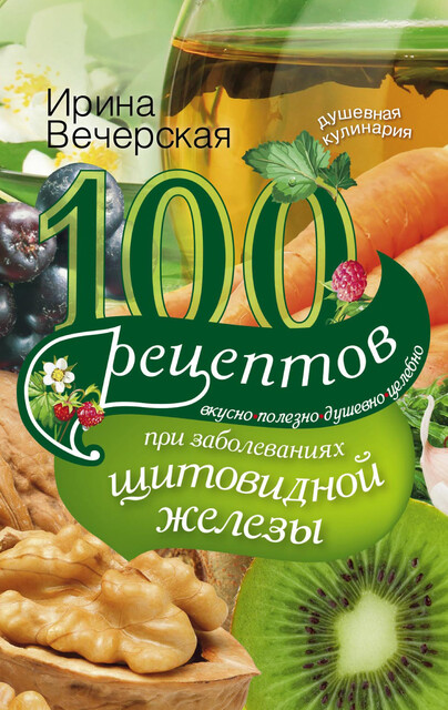 100 рецептов при заболеваниях щитовидной железы. Вкусно, полезно, душевно, целебно, Ирина Вечерская