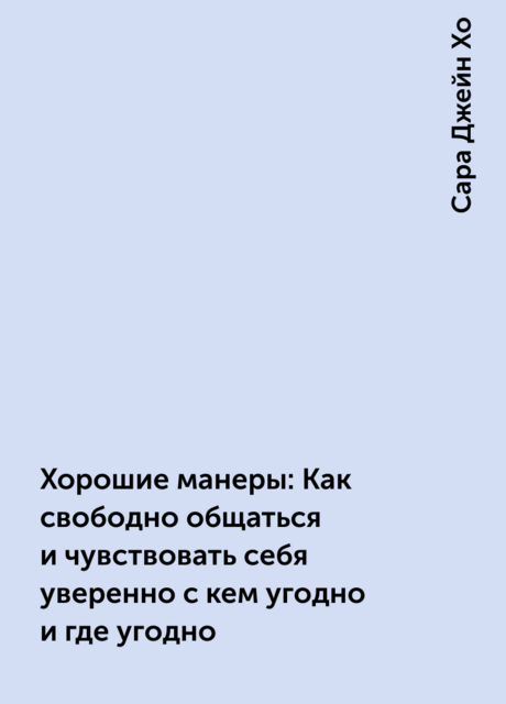 Хорошие манеры: Как свободно общаться и чувствовать себя уверенно с кем угодно и где угодно, Сара Джейн Хо