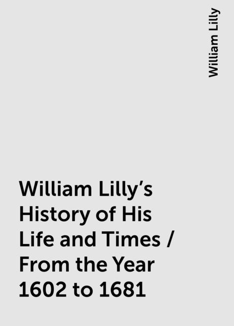 William Lilly's History of His Life and Times / From the Year 1602 to 1681