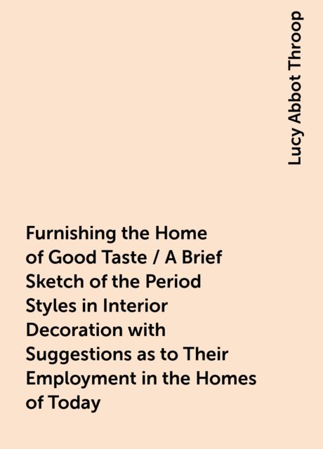 Furnishing the Home of Good Taste / A Brief Sketch of the Period Styles in Interior Decoration with Suggestions as to Their Employment in the Homes of Today