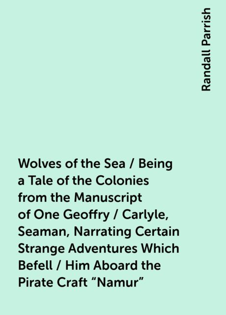 Wolves of the Sea / Being a Tale of the Colonies from the Manuscript of One Geoffry / Carlyle, Seaman, Narrating Certain Strange Adventures Which Befell / Him Aboard the Pirate Craft "Namur"