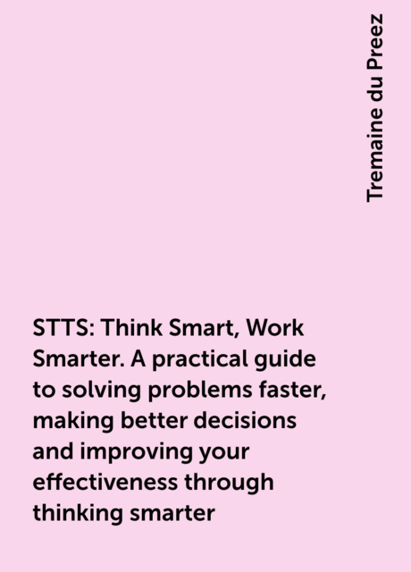 STTS: Think Smart, Work Smarter. A practical guide to solving problems faster, making better decisions and improving your effectiveness through thinking smarter