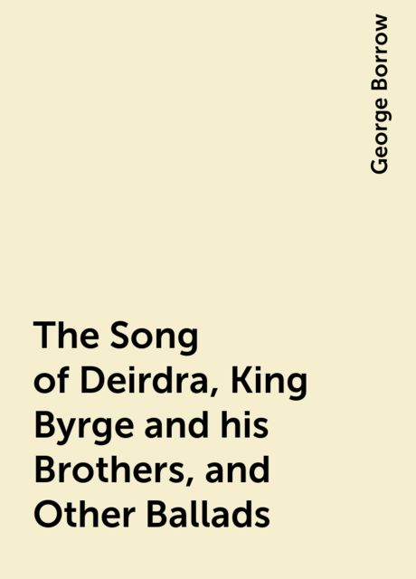 The Song of Deirdra, King Byrge and his Brothers, and Other Ballads